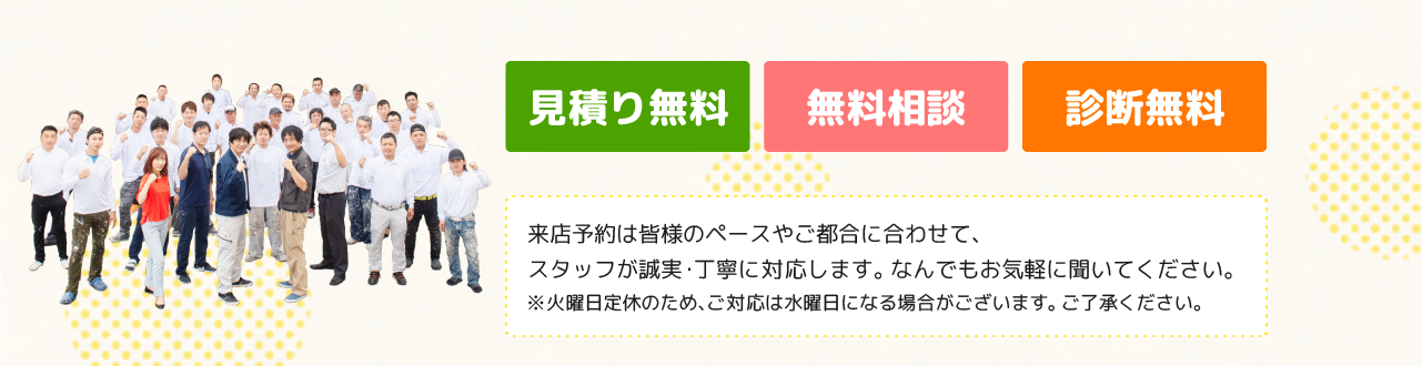 見積り無料・無料相談・診断無料　来店予約は皆様のペースやご都合に合わせて、スタッフが誠実・丁寧に対応します。なんでもお気軽に聞いてください。※火曜日定休のため、ご対応は水曜日になる場合がございます。ご了承ください。